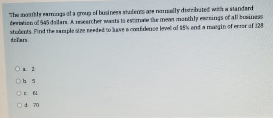 The monthly earnings of a group of business students are normally distributed with a standard
deviation of 545 dollars. A researcher wants to estimate the mean monthly earnings of all business
students. Find the sample size needed to have a confidence level of 95% and a margin of error of 128
dollars.
O a. 2
O b. 5
O c. 61
Od 70