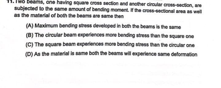 11. Iwo beams, one having square cross section and another circular cross-section, are
subjected to the same amount of bending moment. If the cross-sectional area as well
as the material of both the beams are same then
(A) Maximum bending stress developed in both the beams is the same
(B) The circular beam experiences more bending stress than the square one
(C) The square beam experiences more bending stress than the circular one
(D) As the material is same both the beams will experience same deformation