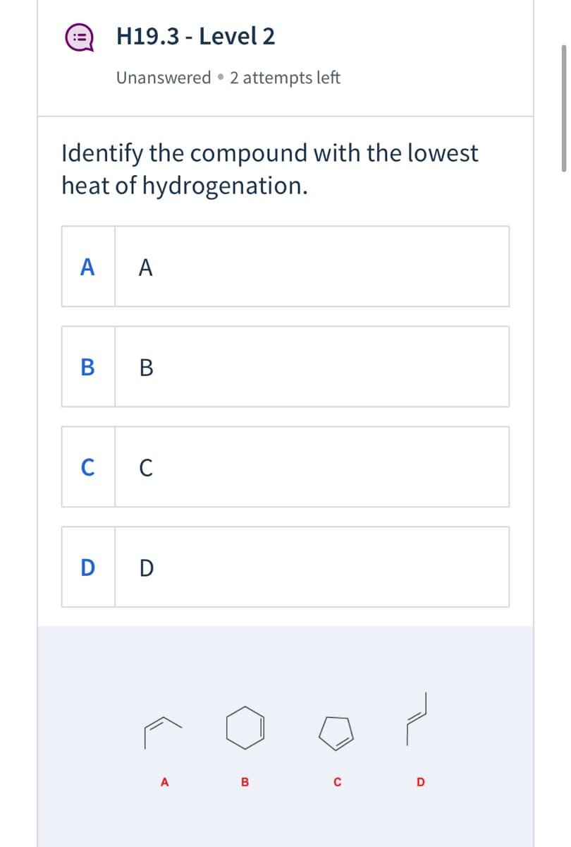 H19.3 - Level 2
:=
Unanswered • 2 attempts left
Identify the compound with the lowest
heat of hydrogenation.
A
A
В
В
C
D D
A
B
D
