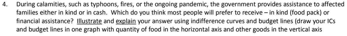 During calamities, such as typhoons, fires, or the ongoing pandemic, the government provides assistance to affected
families either in kind or in cash. Which do you think most people will prefer to receive – in kind (food pack) or
financial assistance? Illustrate and explain your answer using indifference curves and budget lines (draw your ICs
and budget lines in one graph with quantity of food in the horizontal axis and other goods in the vertical axis
4.
