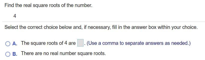 Find the real square roots of the number.
4
Select the correct choice below and, if necessary, fill in the answer box within your choice.
O A. The square roots of 4 are
. (Use a comma to separate answers as needed.)
O B. There are no real number square roots.
