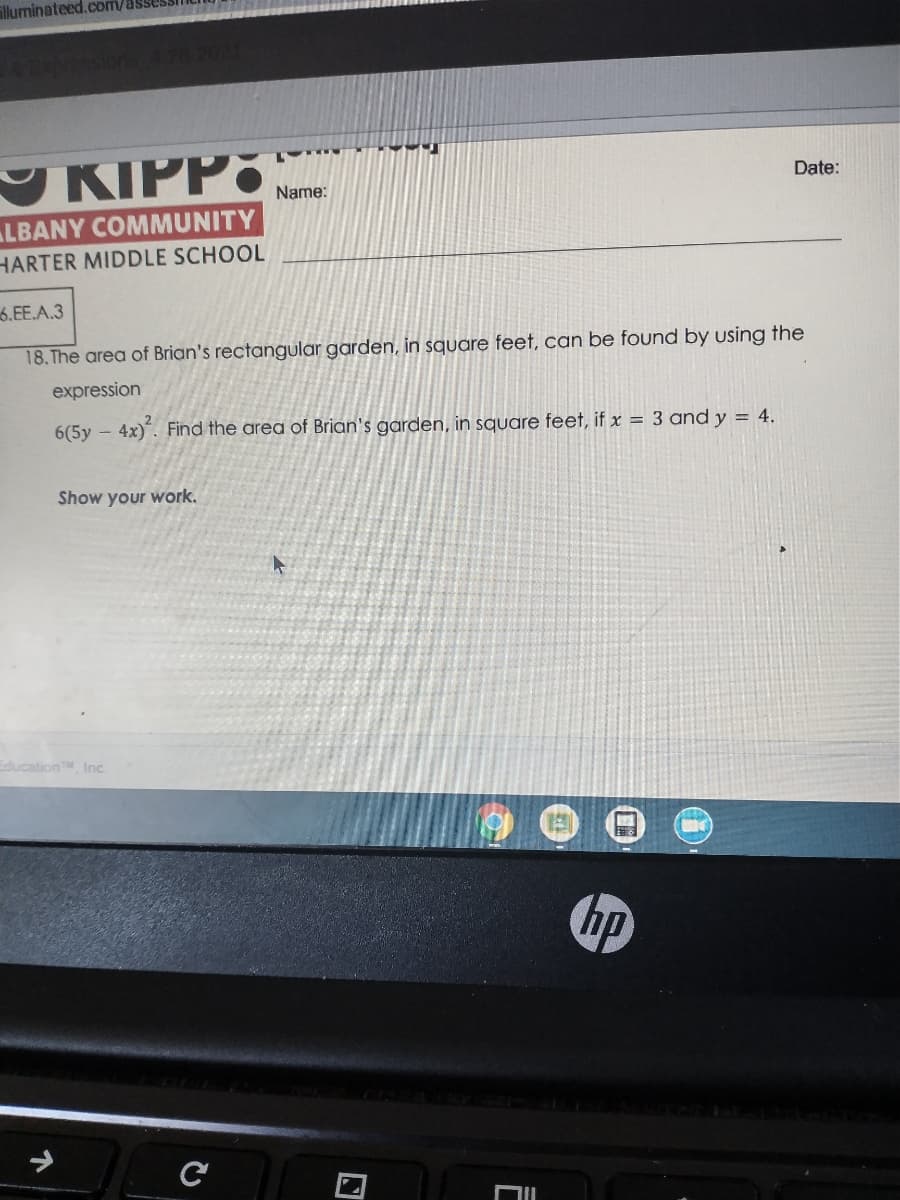lluminateed.com/as
KIPPO
Date:
Name:
LBANY COMMUNITY
HARTER MIDDLE SCHOOL
6.EE.A.3
18. The area of Brian's rectangular garden, in square feet, can be found by using the
expression
6(5y – 4x)". Find the area of Brian's garden, in square feet, if x = 3 and y = 4.
Show your work.
EducationM, Inc.
hp
