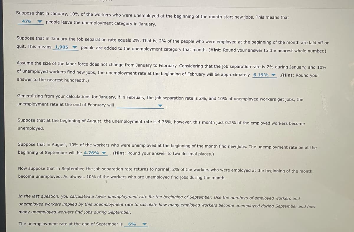 Suppose that in January, 10% of the workers who were unemployed at the beginning of the month start new jobs. This means that
476
v people leave the unemployment category in January.
Suppose that in January the job separation rate equals 2%. That is, 2% of the people who were employed at the beginning of the month are laid off or
quit. This means 1,905 ▼ people are added to the unemployment category that month. (Hint: Round your answer to the nearest whole number.)
Assume the size of the labor force does not change from January to February. Considering that the job separation rate is 2% during January, and 10%
of unemployed workers find new jobs, the unemployment rate at the beginning of February will be approximately 6.19% ▼ .(Hint: Round your
answer to the nearest hundredth.)
Generalizing from your calculations for January, if in February, the job separation rate is 2%, and 10% of unemployed workers get jobs, the
unemployment rate at the end of February will
Suppose that at the beginning of August, the unemployment rate is 4.76%, however, this month just 0.2% of the employed workers become
unemployed.
Suppose that in August, 10% of the workers who were unemployed at the beginning of the month find new jobs. The unemployment rate be at the
beginning of September will be 4.76% ▼
(Hint: Round your answer to two decimal places.)
Now suppose that in September, the job separation rate returns to normal: 2% of the workers who were employed at the beginning of the month
become unemployed. As always, 10% of the workers who are unemployed find jobs during the month.
In the last question, you calculated a lower unemployment rate for the beginning of September. Use the numbers of employed workers and
unemployed workers implied by this unemployment rate to calculate how many employed workers become unemployed during September and how
many unemployed workers find jobs during September.
The unemployment rate at the end of September is
6%
