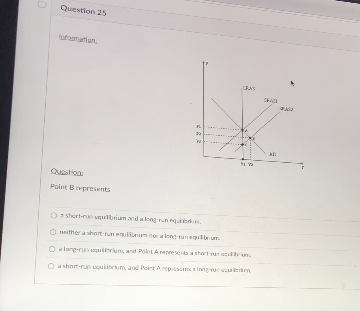 Question 25
Information:
LRAS
SRASI
SRAS2
P1
P2
P3
AD
Question:
Point B represents
O a short-run equilibrium and a long-run equilibrium.
O neither a short-run equilibrium nor a long-run equilibrium.
O a long-run equilibrium, and Point A represents a short-run equilibrium.
O a short-run equilibrium, and Point A represents a long-run equilibrium.
--------
