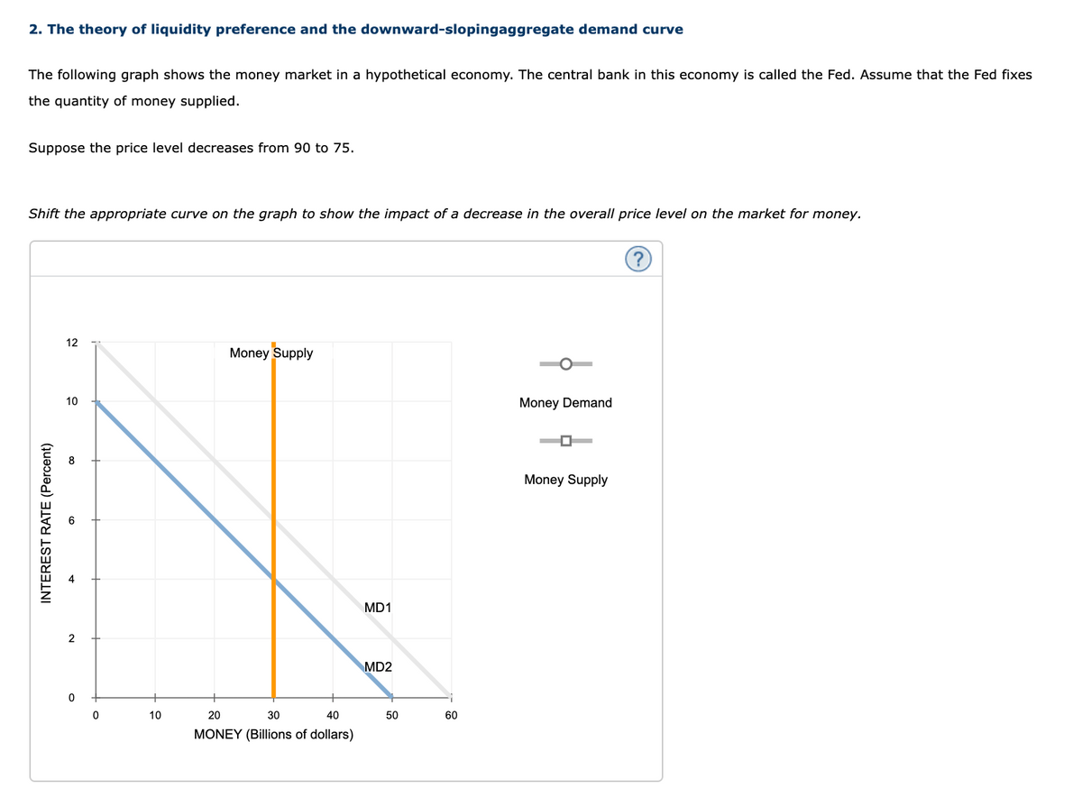 2. The theory of liquidity preference and the downward-slopingaggregate demand curve
The following graph shows the money market in a hypothetical economy. The central bank in this economy is called the Fed. Assume that the Fed fixes
the quantity of money supplied.
Suppose the price level decreases from 90 to 75.
Shift the appropriate curve on the graph to show the impact of a decrease in the overall price level on the market for money.
12
Money Supply
10
Money Demand
Money Supply
MD1
2
MD2
10
20
30
40
50
60
MONEY (Billions of dollars)
INTEREST RATE (Percent)
