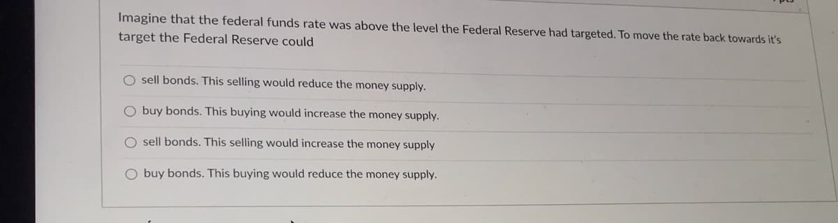 Imagine that the federal funds rate was above the level the Federal Reserve had targeted. To move the rate back towards itť's
target the Federal Reserve could
O sell bonds. This selling would reduce the money supply.
O buy bonds. This buying would increase the money supply.
O sell bonds. This selling would increase the money supply
O buy bonds. This buying would reduce the money supply.
