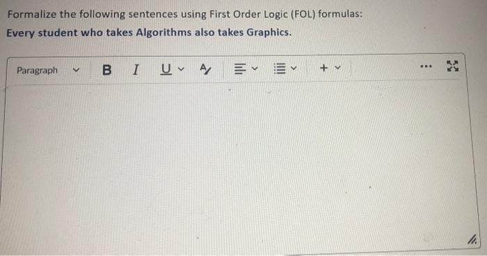 Formalize the following sentences using First Order Logic (FOL) formulas:
Every student who takes Algorithms also takes Graphics.
Paragraph
B
V
I
U A
E✓ ✓
+ v
...
3
11.