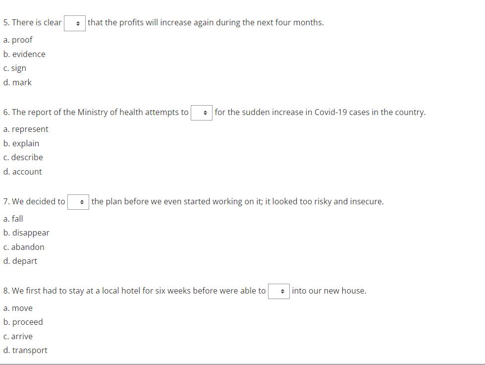 5. There is clear
• that the profits will increase again during the next four months.
a. proof
b. evidence
C. sign
d. mark
6. The report of the Ministry of health attempts to
+ for the sudden increase in Covid-19 cases in the country.
a. represent
b. explain
c. describe
d. account
7. We decided to
the plan before we even started working on it; it looked too risky and insecure.
a. fall
b. disappear
C. abandon
d. depart
8. We first had to stay at a local hotel for six weeks before were able to
+ into our new house.
a. move
b. proceed
c. arrive
d. transport
