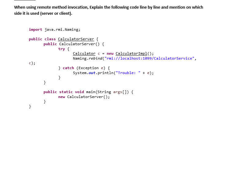 When using remote method invocation, Explain the following code line by line and mention on which
side it is used (server or client).
import java.rmi.Naming;
public class CalculatorServer {
public CalculatorServer() {
try {
Calculator c = new Calculator Impl();
Naming.rebind("rmi://localhost: 1099/CalculatorService",
c);
} catch (Exception e) {
System.out.println("Trouble: + e);
}
}
public static void main(String args[]) {
new CalculatorServer();
}
}