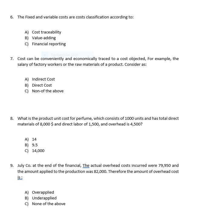 6. The Fixed and variable costs are costs classification according to:
A) Cost traceability
B) Value-adding
C) Financial reporting
Rectangular Snip
7. Cost can be conveniently and economically traced to a cost objected, For example, the
salary of factory workers or the raw materials of a product. Consider as:
A) Indirect Cost
B) Direct Cost
C) Non-of the above
8. What is the product unit cost for perfume, which consists of 1000 units and has total direct
materials of 8,000 $ and direct labor of 1,500, and overhead is 4,500?
A) 14
B) 9.5
C) 14,000
9. July Co. at the end of the financial, The actual overhead costs incurred were 79,950 and
the amount applied to the production was 82,000. Therefore the amount of overhead cost
is :
A) Overapplied
B) Underapplied
C) None of the above