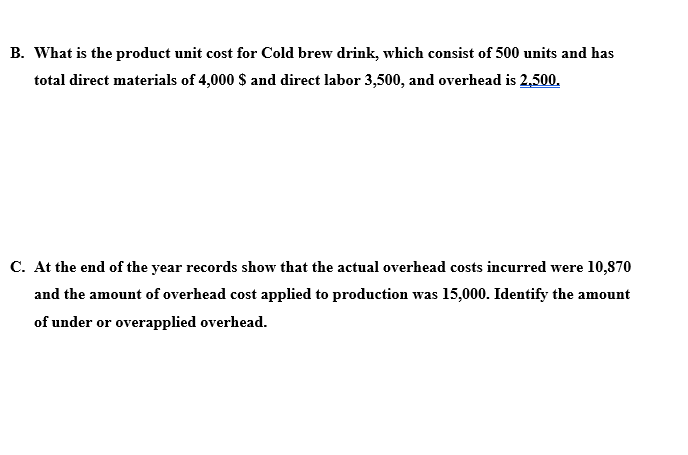 B. What is the product unit cost for Cold brew drink, which consist of 500 units and has
total direct materials of 4,000 $ and direct labor 3,500, and overhead is 2,500.
C. At the end of the year records show that the actual overhead costs incurred were 10,870
and the amount of overhead cost applied to production was 15,000. Identify the amount
of under or overapplied overhead.