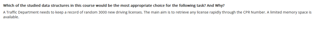 Which of the studied data structures in this course would be the most appropriate choice for the following task? And Why?
A Traffic Department needs to keep a record of random 3000 new driving licenses. The main aim is to retrieve any license rapidly through the CPR Number. A limited memory space is
available.