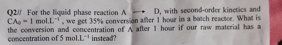 Q2// For the liquid phase reaction A
D, with second-order kinetics and
CA0 = 1 mol.L-1, we get 35% conversion after 1 hour in a batch reactor. What is
the conversion and concentration of A after 1 hour if our raw material has a
concentration of 5 mol.L-¹ instead?