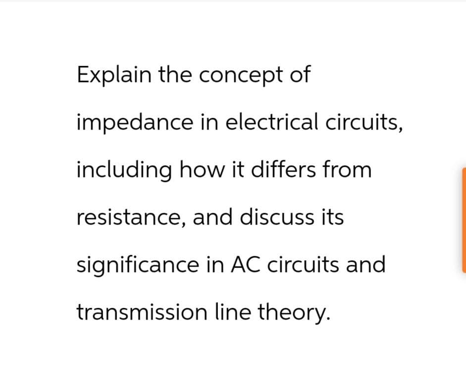 Explain the concept of
impedance in electrical circuits,
including how it differs from
resistance, and discuss its
significance in AC circuits and
transmission line theory.