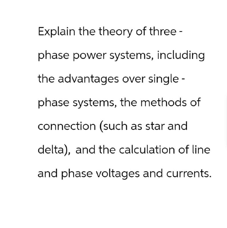 Explain the theory of three -
phase power systems, including
the advantages over single -
phase systems, the methods of
connection (such as star and
delta), and the calculation of line
and phase voltages and currents.