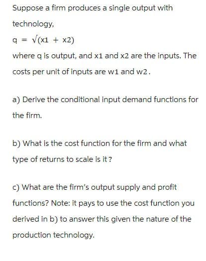 Suppose a firm produces a single output with
technology,
q = √(x1 + x2)
where q is output, and x1 and x2 are the inputs. The
costs per unit of inputs are w1 and w2.
a) Derive the conditional input demand functions for
the firm.
b) What is the cost function for the firm and what
type of returns to scale is it?
c) What are the firm's output supply and profit
functions? Note: it pays to use the cost function you
derived in b) to answer this given the nature of the
production technology.