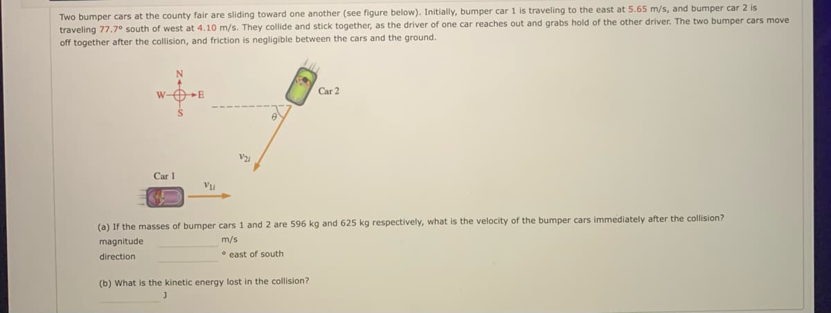 Two bumper cars at the county fair are sliding toward one another (see figure below). Initially, bumper car 1 is traveling to the east at 5.65 m/s, and bumper car 2 is
traveling 77.7° south of west at 4.10 m/s. They collide and stick together, as the driver of one car reaches out and grabs hold of the other driver. The two bumper cars move
off together after the collision, and friction is negligible between the cars and the ground.
Car 2
W-OE
Car 1
(a) If the masses of bumper cars 1 and 2 are 596 kg and 625 kg respectively, what is the velocity of the bumper cars immediately after the collision?
magnitude
m/s
direction
° east of south
(b) What is the kinetic energy lost in the collision?
