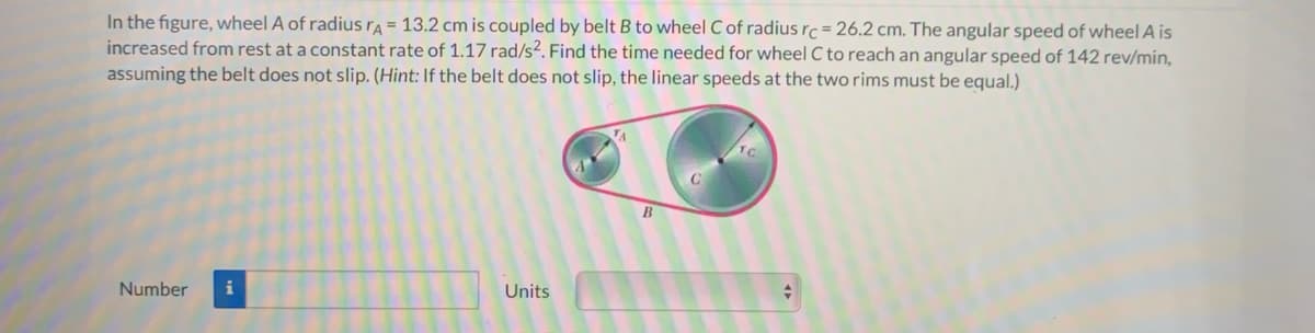 In the figure, wheel A of radiusra = 13.2 cm is coupled by belt B to wheel C of radius rc = 26.2 cm. The angular speed of wheel A is
increased from rest at a constant rate of 1.17 rad/s². Find the time needed for wheel C to reach an angular speed of 142 rev/min,
assuming the belt does not slip. (Hint: If the belt does not slip, the linear speeds at the two rims must be equal.)
B
Number
i
Units
