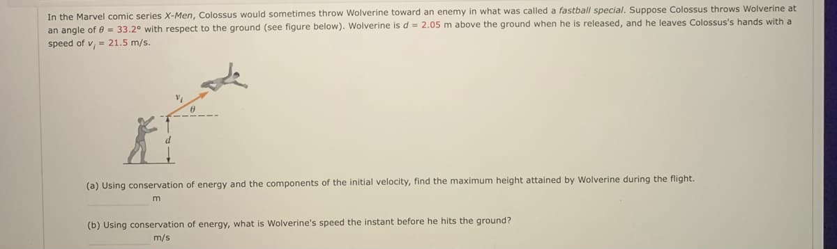 In the Marvel comic series X-Men, Colossus would sometimes throw Wolverine toward an enemy in what was called a fastball special. Suppose Colossus throws Wolverine at
an angle of 0 = 33.2° with respect to the ground (see figure below). Wolverine is d = 2.05 m above the ground when he is released, and he leaves Colossus's hands with a
speed of v, = 21.5 m/s.
(a) Using conservation of energy and the components of the initial velocity, find the maximum height attained by Wolverine during the flight.
(b) Using conservation of energy, what is Wolverine's speed the instant before he hits the ground?
m/s
