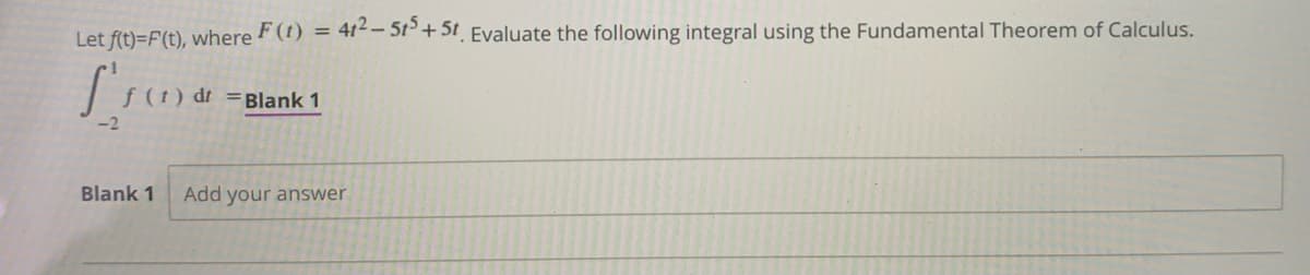 Let f(t)=F(t), where F(t) = 41-5r+5t Evaluate the following integral using the Fundamental Theorem of Calculus.
(t) dt =Blank 1
Blank 1
Add your answer
