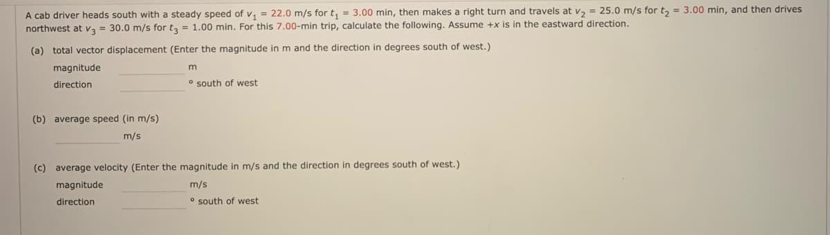 A cab driver heads south with a steady speed of v, = 22.0 m/s for t, = 3.00 min, then makes a right turn and travels at v, = 25.0 m/s for t, = 3.00 min, and then drives
northwest at v3 = 30.0 m/s for t, = 1.00 min. For this 7.00-min trip, calculate the following. Assume +x is in the eastward direction.
(a) total vector displacement (Enter the magnitude in m and the direction in degrees south of west.)
magnitude
m
direction
o south of west
(b) average speed (in m/s)
m/s
(c) average velocity (Enter the magnitude in m/s and the direction in degrees south of west.)
magnitude
m/s
direction
o south of west
