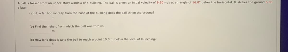 A ball is tossed from an upper-story window of a building. The ball is given an initial velocity of 9.50 m/s at an angle of 16.0° below the horizontal. It strikes the ground 6.00
s later.
(a) How far horizontally from the base of the building does the ball strike the ground?
(b) Find the height from which the ball was thrown.
m
(c) How long does it take the ball to reach a point 10.0 m below the level of launching?
