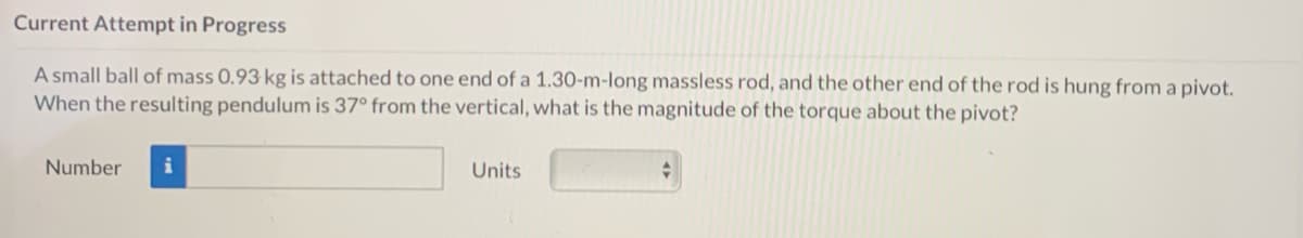 Current Attempt in Progress
A small ball of mass 0.93 kg is attached to one end of a 1.30-m-long massless rod, and the other end of the rod is hung from a pivot.
When the resulting pendulum is 37° from the vertical, what is the magnitude of the torque about the pivot?
Number
Units
