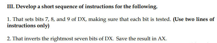 III. Develop a short sequence of instructions for the following.
1. That sets bits 7, 8, and 9 of DX, making sure that each bit is tested. (Use two lines of
instructions only)
2. That inverts the rightmost seven bits of DX. Save the result in AX.
