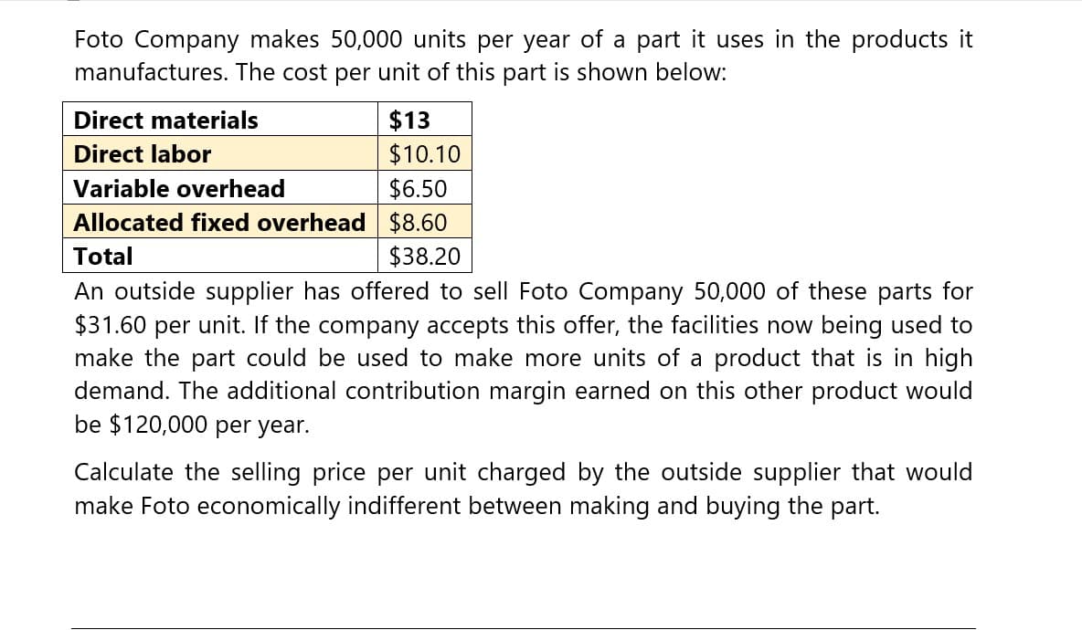 Foto Company makes 50,000 units per year of a part it uses in the products it
manufactures. The cost per unit of this part is shown below:
Direct materials
Direct labor
Variable overhead
$13
$10.10
$6.50
Allocated fixed overhead $8.60
Total
$38.20
An outside supplier has offered to sell Foto Company 50,000 of these parts for
$31.60 per unit. If the company accepts this offer, the facilities now being used to
make the part could be used to make more units of a product that is in high
demand. The additional contribution margin earned on this other product would
be $120,000 per year.
Calculate the selling price per unit charged by the outside supplier that would
make Foto economically indifferent between making and buying the part.