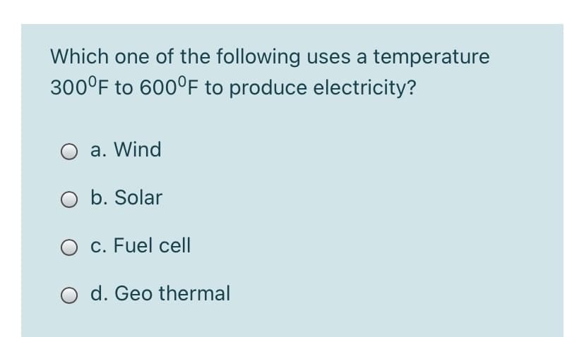 Which one of the following uses a temperature
300°F to 600°F to produce electricity?
O a. Wind
O b. Solar
O c. Fuel cell
O d. Geo thermal
