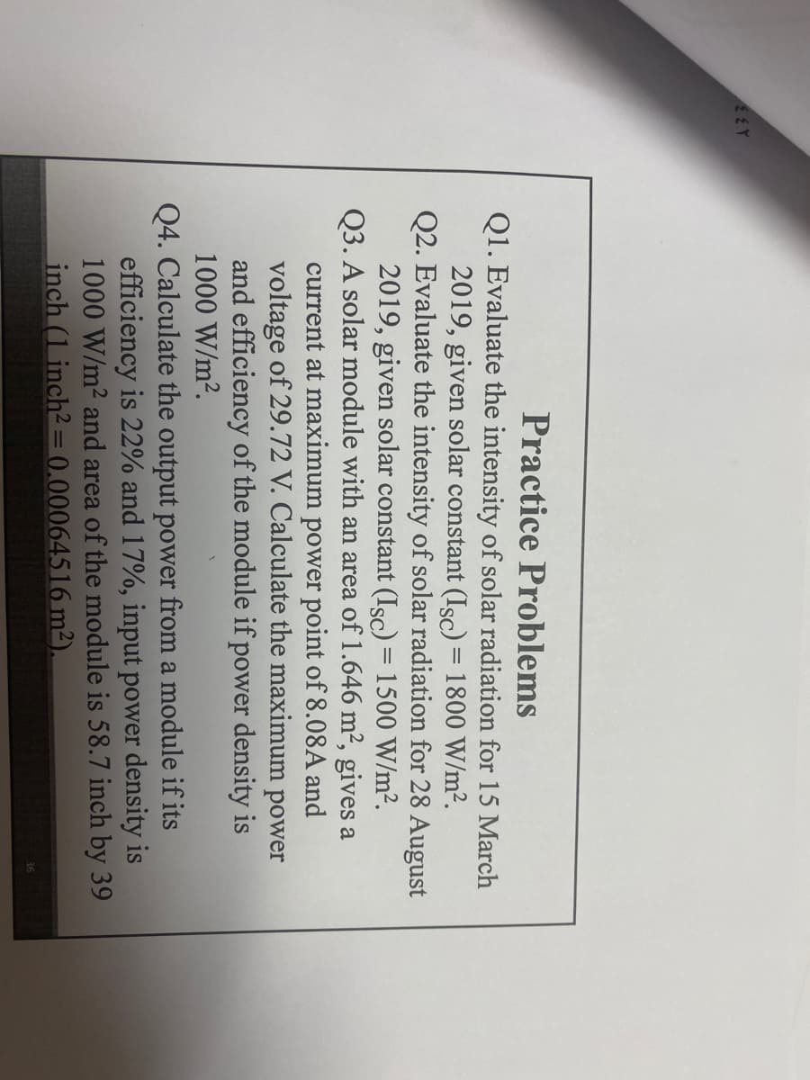 Practice Problems
Q1. Evaluate the intensity of solar radiation for 15 March
2019, given solar constant (Isc) = 1800 W/m².
Q2. Evaluate the intensity of solar radiation for 28 August
2019, given solar constant (Isc)= 1500 W/m2.
Q3. A solar module with an area of 1.646 m², gives a
current at maximum power point of 8.08A and
voltage of 29.72 V. Calculate the maximum power
and efficiency of the module if power density is
1000 W/m2.
Q4. Calculate the output power from a module if its
efficiency is 22% and 17%, input power density is
1000 W/m2 and area of the module is 58.7 inch by 39
inch (1 inch2= 0,00064516 m²).
