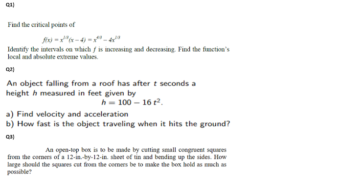 Q1)
Find the critical points of
f(x) = x" (x – 4) = x*43 – 4x!8
Identify the intervals on which f is increasing and decreasing. Find the function's
local and absolute extreme values.
Q2)
An object falling from a roof has after t seconds a
height h measured in feet given by
h = 100 – 16 t².
a) Find velocity and acceleration
b) How fast is the object traveling when it hits the ground?
Q3)
An open-top box is to be made by cutting small congruent squares
from the corners of a 12-in.-by-12-in. sheet of tin and bending up the sides. How
large should the squares cut from the corners be to make the box hold as much as
possible?
