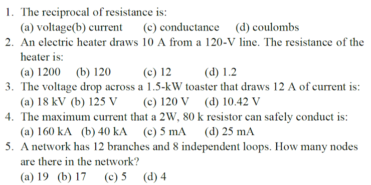 1. The reciprocal of resistance is:
(a) voltage(b) current
2. An electric heater draws 10 A from a 120-V line. The resistance of the
(c) conductance
(d) coulombs
heater is:
(а) 1200
3. The voltage drop across a 1.5-kW toaster that draws 12 A of current is:
(b) 120
(c) 12
(d) 1.2
(a) 18 kV (b) 125 V
4. The maximum current that a 2W, 80 k resistor can safely conduct is:
(а) 160 kA (b) 40 kA
5. A network has 12 branches and 8 independent loops. How many nodes
(c) 120 V
(d) 10.42 V
(c) 5 mA
(d) 25 mA
are there in the network?
(а) 19 (b) 17
(с) 5
(d) 4
