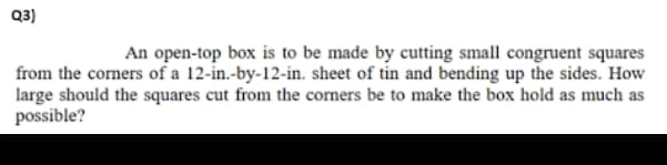 Q3)
An open-top box is to be made by cutting small congruent squares
from the corners of a 12-in.-by-12-in. sheet of tin and bending up the sides. How
large should the squares cut from the corners be to make the box hold as much as
possible?
