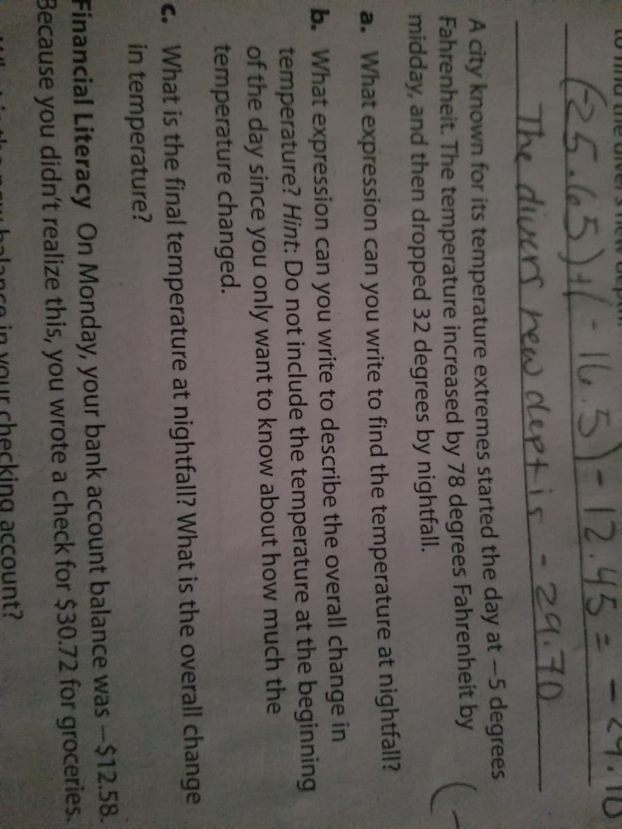 (25.65)1/-165)-12.45=
The divers hew deptis -29.70
A city known for its temperature extremes started the day at-5 degrees
Fahrenheit. The temperature increased by 78 degrees Fahrenheit by
midday, and then dropped 32 degrees by nightfall.
a. What expression can you write to find the temperature at nightfall?
b. What expression can you write to describe the overall change in
temperature? Hint: Do not include the temperature at the beginning
of the day since you only want to know about how much the
temperature changed.
C. What is the final temperature at nightfall? What is the overall change
in temperature?
Financial Literacy On Monday, your bank account balance was-$12.58.
Because you didn't realize this, you wrote a check for $30.72 for groceries.
king account?
