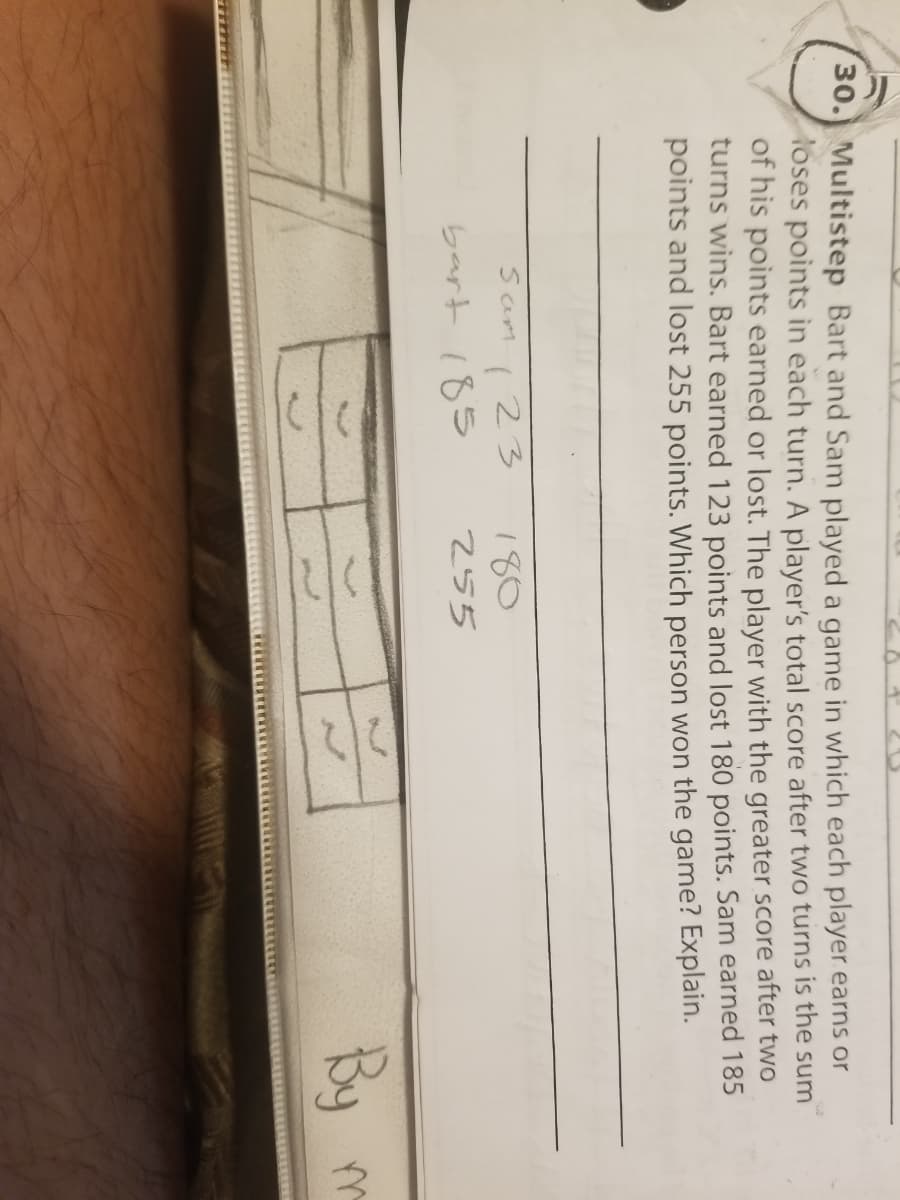 30.) Multistep Bart and Sam played a game in which each player earns or
oses points in each turn. A player's total score after two turns is the sum
of his points earned or lost. The player with the greater score after two
turns wins. Bart earned 123 points and lost 180 points. Sam earned 185
points and lost 255 points. Which person won the game? Explain.
123
bart 185
Sam
180
255
By m
