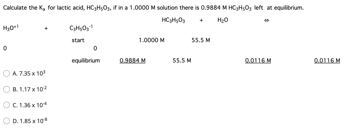 Calculate the Ka for lactic acid, HC3H5O3, if in a 1.0000 M solution there is 0.9884 M HC3H503 left at equilibrium.
HC3H5O3
H20
H30+1
C3H5O3-1
+
start
1.0000 M
55.5 M
equilibrium
0.9884 M
55.5 M
0.0116 M
0.0116 M
A. 7.35 x 103
В. 1.17 х 102
C. 1.36 x 10-4
D. 1.85 x 108
