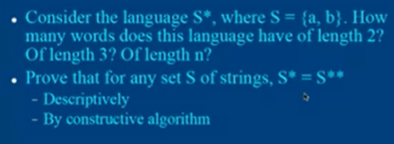 • Consider the language S*, where S = {a, b}. How
many words does this language have of length 2?
Of length 3? Of length n?
Prove that for any set S of strings, S* = S**
- Descriptively
- By constructive algorithm
