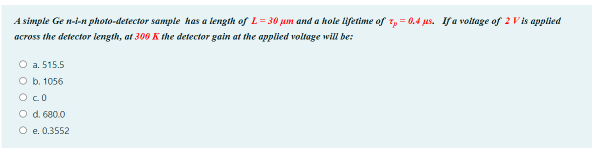 A simple Ge n-i-n photo-detector sample has a length of L = 30 µm and a hole lifetime of t, = 0.4 us. If a voltage of 2 V is applied
across the detector length, at 300 K the detector gain at the applied voltage will be:
O a. 515.5
O b. 1056
O c. 0
O d. 680.0
O e. 0.3552
