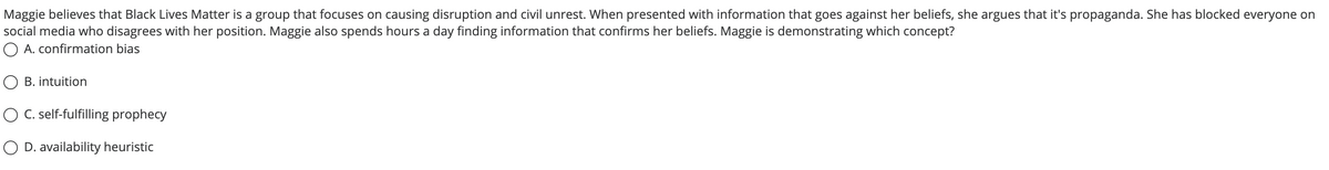 Maggie believes that Black Lives Matter is a group that focuses on causing disruption and civil unrest. When presented with information that goes against her beliefs, she argues that it's propaganda. She has blocked everyone on
social media who disagrees with her position. Maggie also spends hours a day finding information that confirms her beliefs. Maggie is demonstrating which concept?
A. confirmation bias
O B. intuition
O C. self-fulfilling prophecy
O D. availability heuristic
