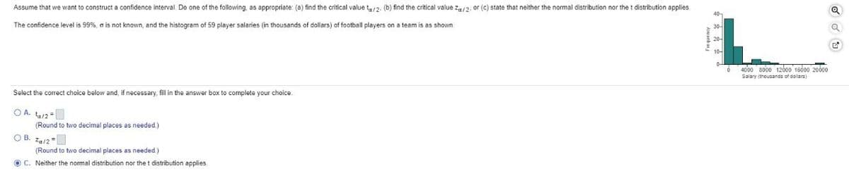 Assume that we want to construct a confidence interval. Do one of the following, as appropriate: (a) find the critical value ta/2. (b) find the critical value Za/2, or (c) state that neither the normal distribution nor the t distribution applies
The confidence level is 99%, a is not known, and the histogram of 59 player salaries (in thousands of dollars) of football players on a team is as shown.
Select the correct choice below and, if necessary, fill in the answer box to complete your choice.
OA. ₁/2
(Round to two decimal places as needed.)
OB. 7/2
(Round to two decimal places as needed.)
OC. Neither the normal distribution nor the t distribution applies
6
4000 8000 12000 15000 20000
Salary (thousands of dollars)
G