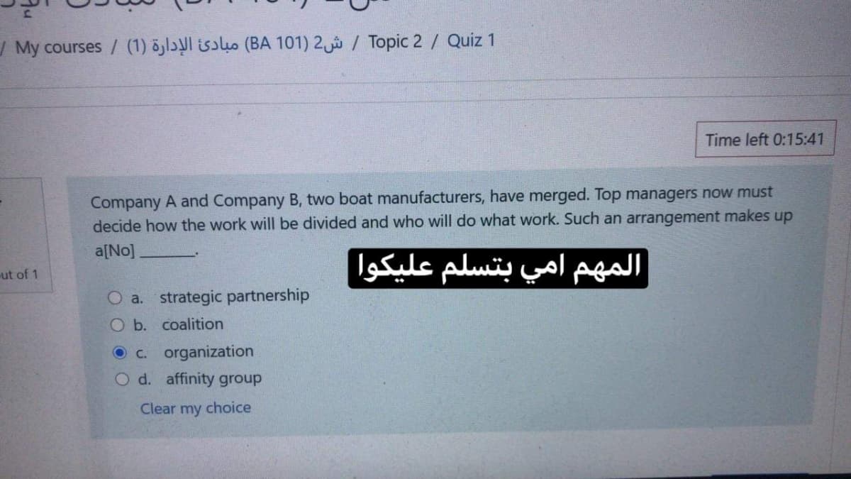 | My courses / (1) öjlɔl isɔluo (BA 101) 2 / Topic 2/ Quiz 1
Time left 0:15:41
Company A and Company B, two boat manufacturers, have merged. Top managers now must
decide how the work will be divided and who will do what work. Such an arrangement makes up
a[No]
المهم امي بتسلم عليكوا
ut of 1
O a. strategic partnership
O b. coalition
O c. organization
O d. affinity group
Clear my choice
