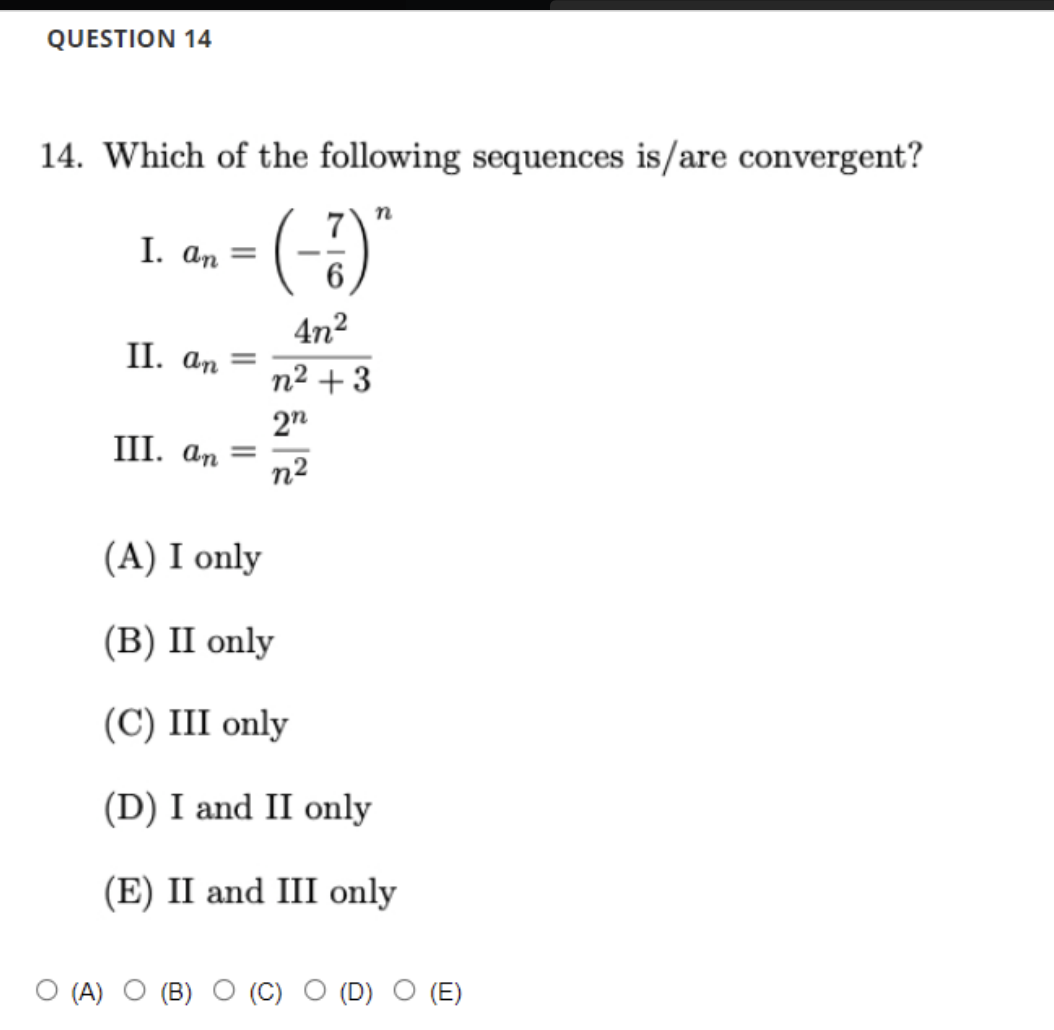 QUESTION 14
14. Which of the following sequences is/are convergent?
-(-)
I. an =
4n2
II. an
%D
n2 + 3
2n
III. an =
n2
(A) I only
(В) I only
(С) II only
(D) I and II only
(E) II and III only
О (4) О (В)
