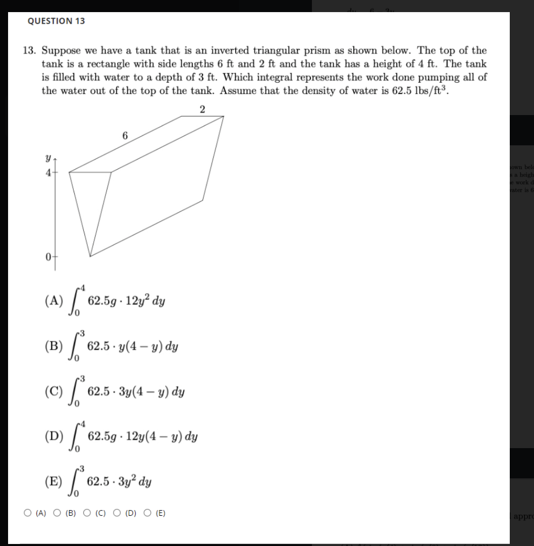 (B) 62
QUESTION 13
13. Suppose we have a tank that is an inverted triangular prism as shown below. The top of the
tank is a rectangle with side lengths 6 ft and 2 ft and the tank has a height of 4 ft. The tank
is filled with water to a depth of 3 ft. Which integral represents the work done pumping all of
the water out of the top of the tank. Assume that the density of water is 62.5 lbs/ft³.
2
own belc
a heigh
e work d
ater is 6
4-
of
(A) /
62.5g · 12y² dy
62.5 · y(4 – y) dy
|
(C)
62.5 - Зу(4 — у) dy
(D) /
62.5g 12y(4 — у) dy
(E)
62.5 · 3y² dy
O (A) O (B) O (C)
(D) O (E)
appro
