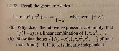 1.1.12 Recall the geometric series oillu (oopin
1
whenever x| < 1.
1+x+x+x+•..=
Sow sd 1-x
(a) Why does the above expression not imply that
1/(1-x) is a linear combination of 1, x, x,...?
(b) Show that the set {1/(1-x), 1,x,x,,...} of func-
tions from (-1,1) to R is linearly independent.
