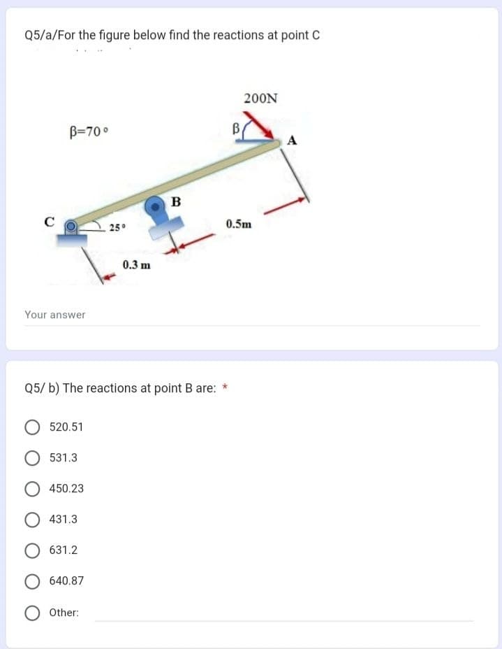 Q5/a/For the figure below find the reactions at point C
C
B-70°
Your answer
520.51
531.3
450.23
Q5/ b) The reactions at point B are: *
431.3
631.2
O 640.87
25°
Other:
0.3 m
B
200N
0.5m
A