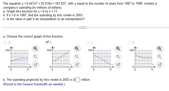 The equation y = 0.447x² +22.616x+163.837, with x equal to the number of years from 1987 to 1998, models a
company's spending (in millions of dollars).
a. Graph this function for x=0 to x = 11.
b. If x=0 in 1987, find the spending by this model in 2003.
c. Is the value in part b an interpolation or an extrapolation?
a. Choose the correct graph of this function.
O A.
B.
500-
0+
Ⓡ
500-
Q
b. The spending projected by this model in 2003 is $
(Round to the nearest hundredth as needed.)
O C.
500-
million.
0
y
Q
D.
500-
11
Q