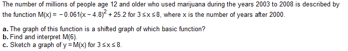 The number of millions of people age 12 and older who used marijuana during the years 2003 to 2008 is described by
-0.061(x-4.8)² +25.2 for 3 ≤x≤8, where x is the number of years after 2000.
the function M(x) =
a. The graph of this function is a shifted graph of which basic function?
b. Find and interpret M(6).
c. Sketch a graph of y=M(x) for 3 ≤x≤8.