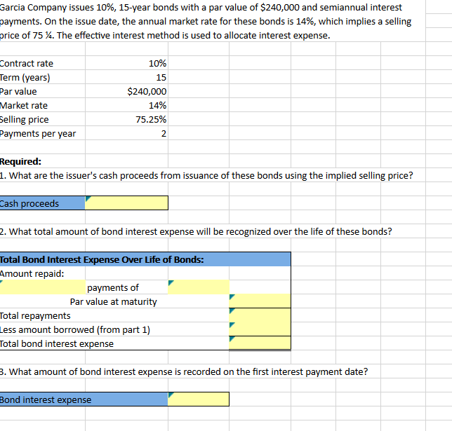 Garcia Company issues 10%, 15-year bonds with a par value of $240,000 and semiannual interest
payments. On the issue date, the annual market rate for these bonds is 14%, which implies a selling
price of 75 %. The effective interest method is used to allocate interest expense.
Contract rate
Term (years)
Par value
Market rate
Selling price
Payments per year
10%
15
$240,000
14%
75.25%
Required:
1. What are the issuer's cash proceeds from issuance of these bonds using the implied selling price?
Cash proceeds
2. What total amount of bond interest expense will be recognized over the life of these bonds?
Total Bond Interest Expense Over Life of Bonds:
Amount repaid:
payments of
Par value at maturity
Total repayments
Less amount borrowed (from part 1)
Total bond interest expense
Bond interest expense
2
3. What amount of bond interest expense is recorded on the first interest payment date?