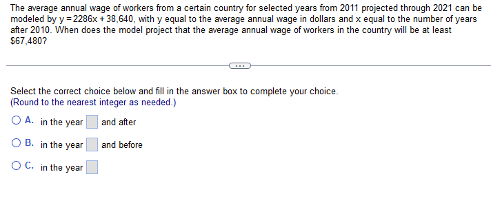 The average annual wage of workers from a certain country for selected years from 2011 projected through 2021 can be
modeled by y = 2286x +38,640, with y equal to the average annual wage in dollars and x equal to the number of years
after 2010. When does the model project that the average annual wage of workers in the country will be at least
$67,480?
Select the correct choice below and fill in the answer box to complete your choice.
(Round to the nearest integer as needed.)
O A. in the year
and after
O B. in the year
and before
O C. in the year